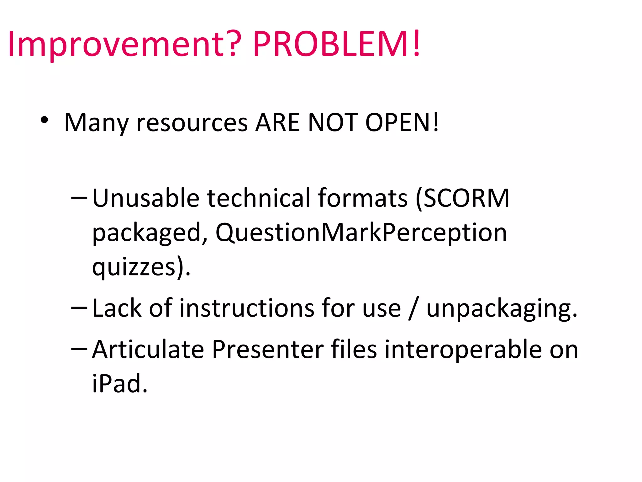 Improvement? PROBLEM!
 • Many resources ARE NOT OPEN!

   – Unusable technical formats (SCORM
     packaged, QuestionMarkPerception
     quizzes).
   – Lack of instructions for use / unpackaging.
   – Articulate Presenter files interoperable on
     iPad.
 