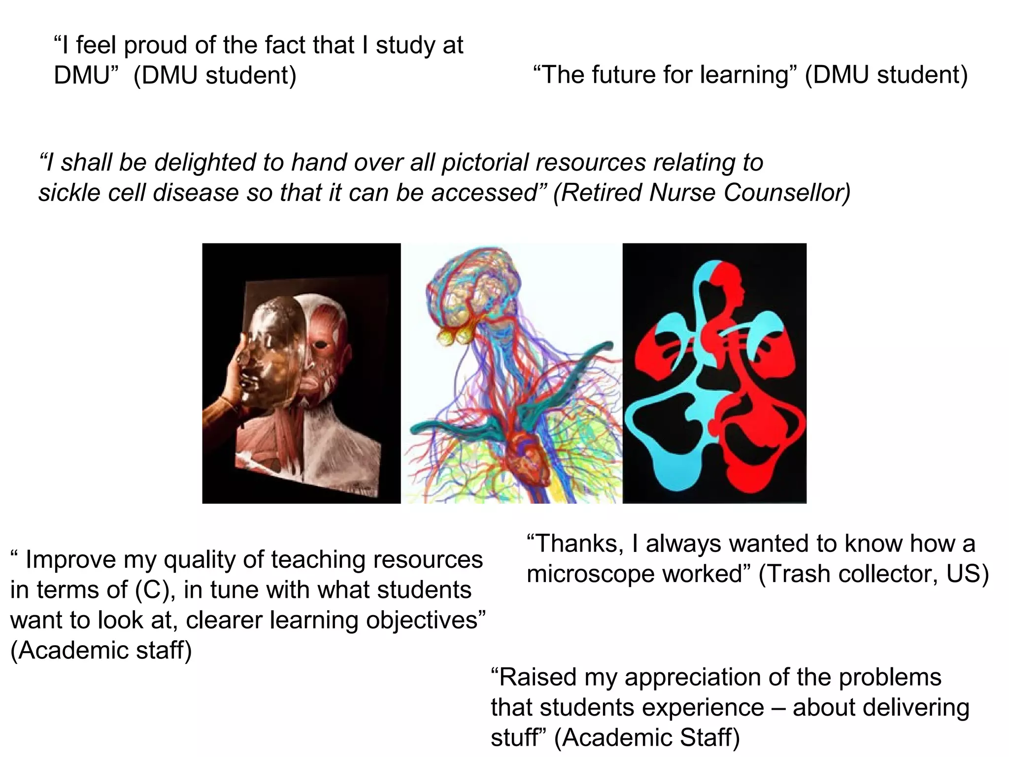 “I feel proud of the fact that I study at
    DMU” (DMU student)                             “The future for learning” (DMU student)


  “I shall be delighted to hand over all pictorial resources relating to
  sickle cell disease so that it can be accessed” (Retired Nurse Counsellor)




                                                   “Thanks, I always wanted to know how a
“ Improve my quality of teaching resources
                                                   microscope worked” (Trash collector, US)
in terms of (C), in tune with what students
want to look at, clearer learning objectives”
(Academic staff)
                                                “Raised my appreciation of the problems
                                                that students experience – about delivering
                                                stuff” (Academic Staff)
 
