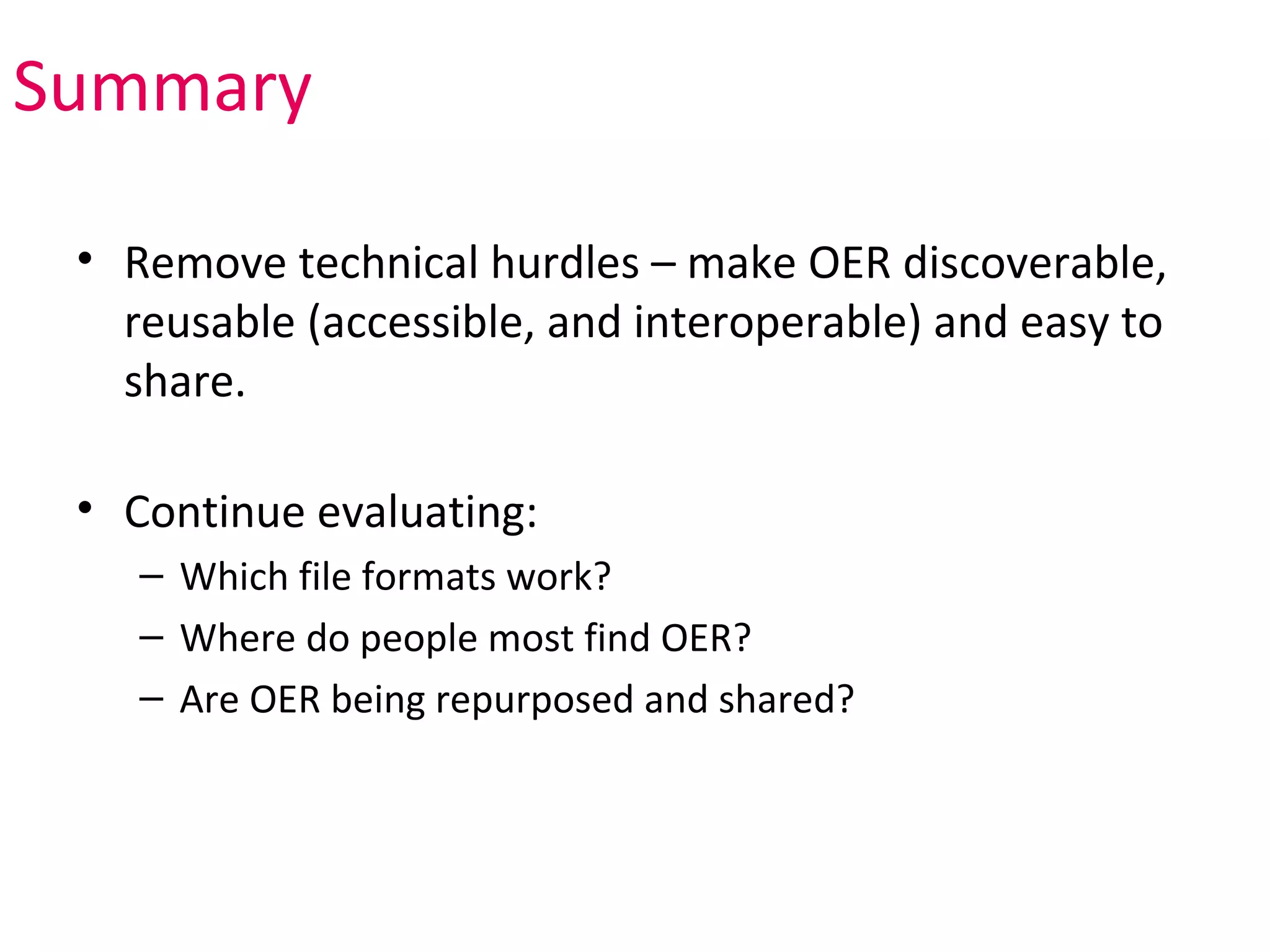 Summary

 • Remove technical hurdles – make OER discoverable,
   reusable (accessible, and interoperable) and easy to
   share.

 • Continue evaluating:
    – Which file formats work?
    – Where do people most find OER?
    – Are OER being repurposed and shared?
 