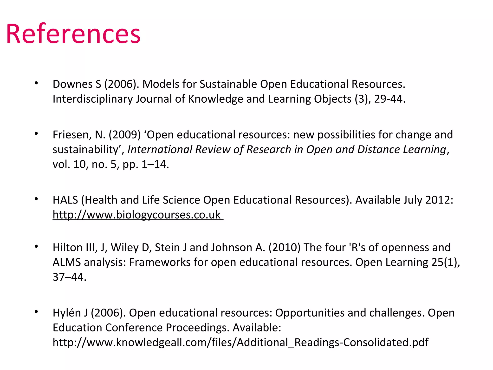 References
  •   Downes S (2006). Models for Sustainable Open Educational Resources.
      Interdisciplinary Journal of Knowledge and Learning Objects (3), 29-44.

  •   Friesen, N. (2009) ‘Open educational resources: new possibilities for change and
      sustainability’, International Review of Research in Open and Distance Learning,
      vol. 10, no. 5, pp. 1–14.

  •   HALS (Health and Life Science Open Educational Resources). Available July 2012:
      http://www.biologycourses.co.uk

  •   Hilton III, J, Wiley D, Stein J and Johnson A. (2010) The four 'R's of openness and
      ALMS analysis: Frameworks for open educational resources. Open Learning 25(1),
      37–44.

  •   Hylén J (2006). Open educational resources: Opportunities and challenges. Open
      Education Conference Proceedings. Available:
      http://www.knowledgeall.com/files/Additional_Readings-Consolidated.pdf
 