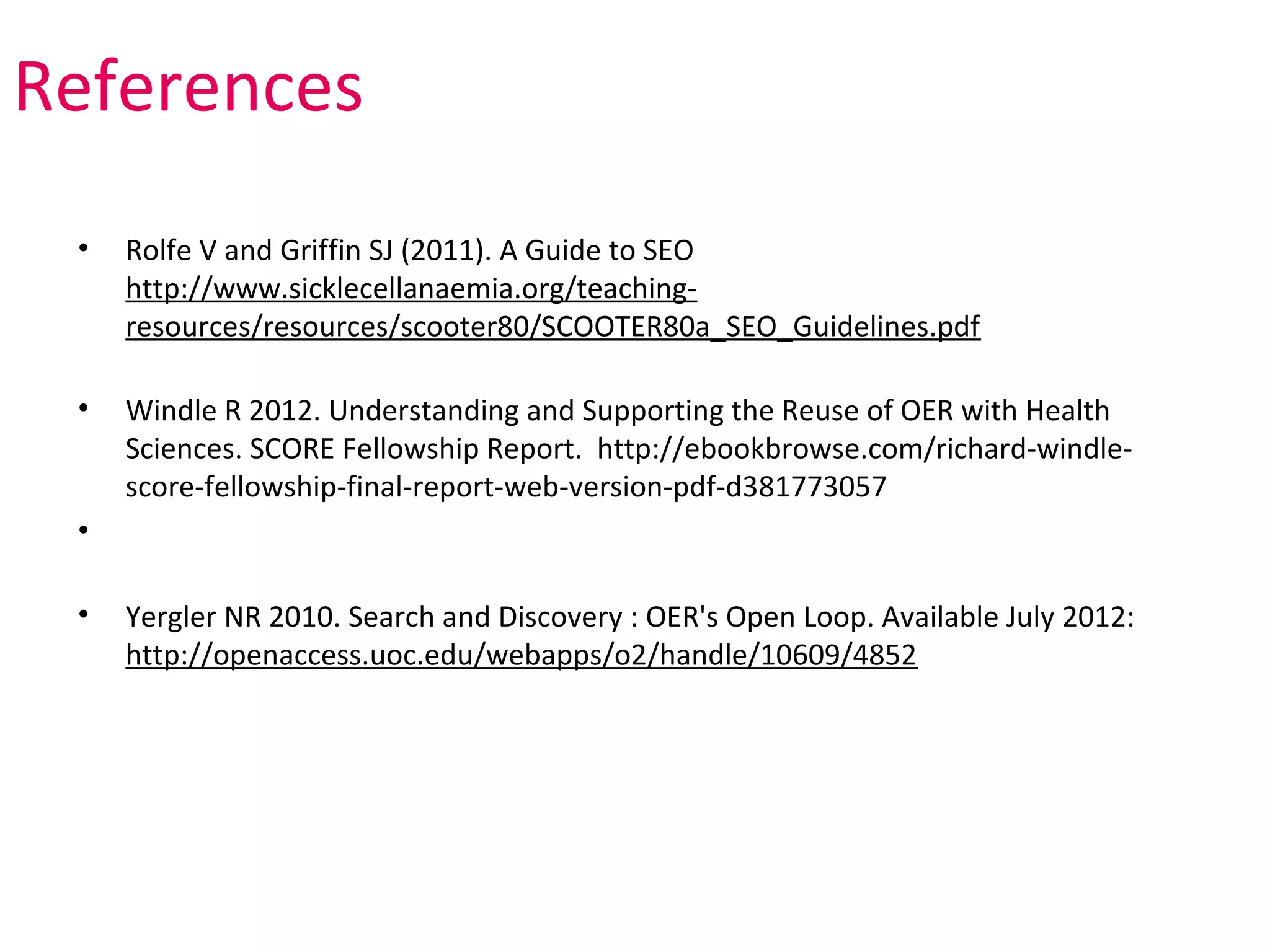 References
 •   Rolfe V and Griffin SJ (2011). A Guide to SEO
     http://www.sicklecellanaemia.org/teaching-
     resources/resources/scooter80/SCOOTER80a_SEO_Guidelines.pdf

 •   Windle R 2012. Understanding and Supporting the Reuse of OER with Health
     Sciences. SCORE Fellowship Report. http://ebookbrowse.com/richard-windle-
     score-fellowship-final-report-web-version-pdf-d381773057
 •

 •   Yergler NR 2010. Search and Discovery : OER's Open Loop. Available July 2012:
     http://openaccess.uoc.edu/webapps/o2/handle/10609/4852
 