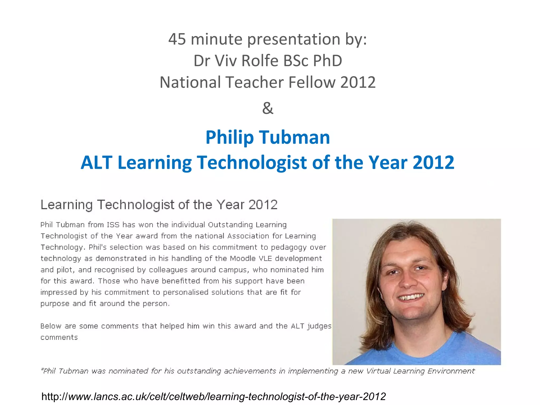 45 minute presentation by:
                             Dr Viv Rolfe BSc PhD
                         National Teacher Fellow 2012
                                      &
                      Philip Tubman
        ALT Learning Technologist of the Year 2012




http://www.lancs.ac.uk/celt/celtweb/learning-technologist-of-the-year-2012
 