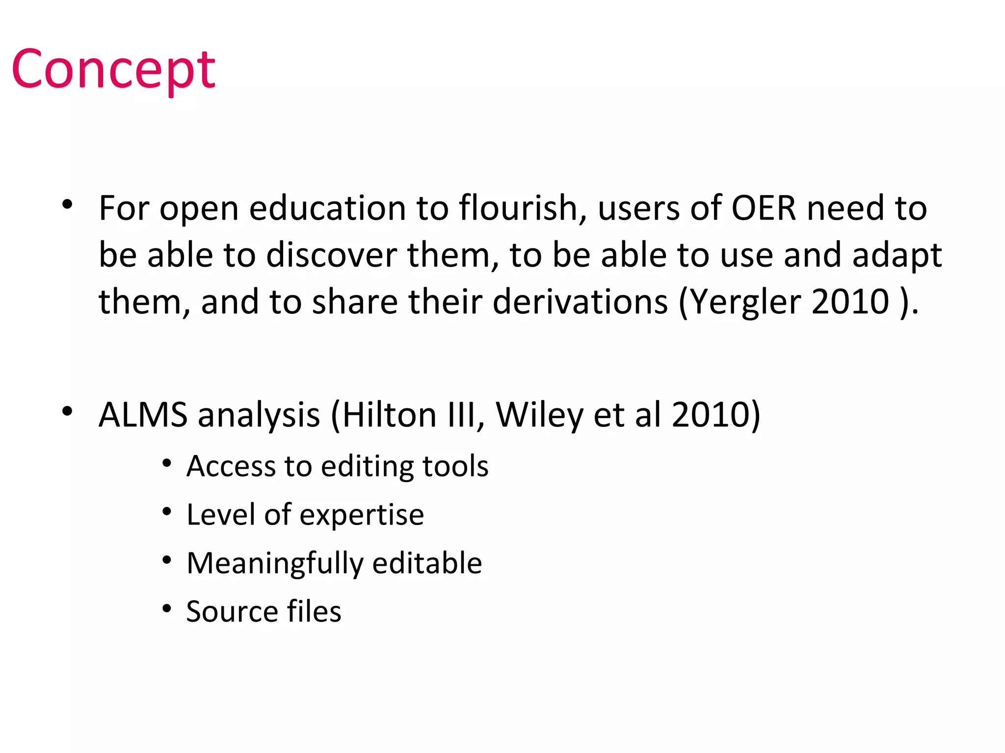Concept

 • For open education to flourish, users of OER need to
   be able to discover them, to be able to use and adapt
   them, and to share their derivations (Yergler 2010 ).

 • ALMS analysis (Hilton III, Wiley et al 2010)
       •   Access to editing tools
       •   Level of expertise
       •   Meaningfully editable
       •   Source files
 