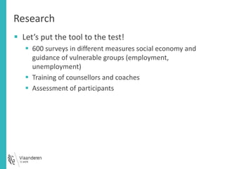 Research 
 Let’s put the tool to the test! 
 600 surveys in different measures social economy and 
guidance of vulnerable groups (employment, 
unemployment) 
 Training of counsellors and coaches 
 Assessment of participants 
 