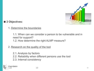 10 
Statistisch onderzoek 
■ 2 Objectives: 
1. Determine the boundaries 
1.1. When can we consider a person to be vulnerable and in 
need for support? 
1.2. How determine the right ALMP measure? 
2. Research on the quality of the tool 
2.1. Analysis by factors 
2.2. Reliability when different persons use the tool 
2.3. Internal consistency 
10 
 