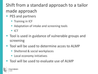 Shift from a standard approach to a tailor 
made approach 
 PES and partners 
 Training in ICF 
 Adaptation of intake and screening tools 
 ICT 
 Tool is used in guidance of vulnerable groups and 
screening 
 Tool will be used to determine acces to ALMP 
 Sheltered & social workplaces 
 Local economy initiatives 
 Tool will be used to evaluate use of ALMP 
 