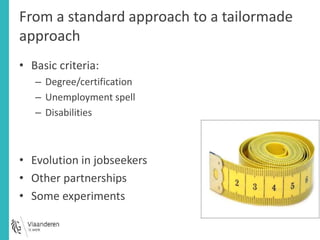 From a standard approach to a tailormade 
approach 
• Basic criteria: 
– Degree/certification 
– Unemployment spell 
– Disabilities 
• Evolution in jobseekers 
• Other partnerships 
• Some experiments 
 