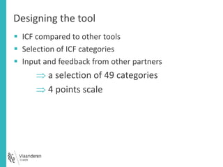 Designing the tool 
 ICF compared to other tools 
 Selection of ICF categories 
 Input and feedback from other partners 
 a selection of 49 categories 
 4 points scale 
 