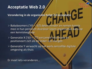 Acceptatie Web 2.0 Verandering in de organisatie helpt 2.0 acceptatie Babyboomers (’45 – ’62) delen minder en nemen kennis mee in hun pensioen daardoor lopen organisaties kans op een kennisleegloop Generatie X (’63 – ‘77) verzamelt informatie en positioneert zich als de leider van morgen Generatie Y verwacht op het werk eenzelfde digitale omgeving als thuis Er moet iets veranderen… 