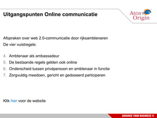 Uitgangspunten Online communicatie Afspraken over web 2.0-communicatie door rijksambtenaren De vier vuistregels: Ambtenaar als ambassadeur De bestaande regels gelden ook online Onderscheid tussen privépersoon en ambtenaar in functie Zorgvuldig meedoen, gericht en gedoseerd participeren Klik  hier  voor de website 