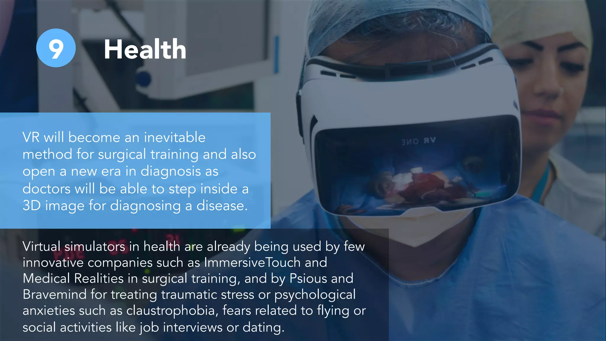 9 Health
VR will become an inevitable
method for surgical training and also
open a new era in diagnosis as
doctors will be able to step inside a
3D image for diagnosing a disease.
Virtual simulators in health are already being used by few
innovative companies such as ImmersiveTouch and
Medical Realities in surgical training, and by Psious and
Bravemind for treating traumatic stress or psychological
anxieties such as claustrophobia, fears related to flying or
social activities like job interviews or dating.
 