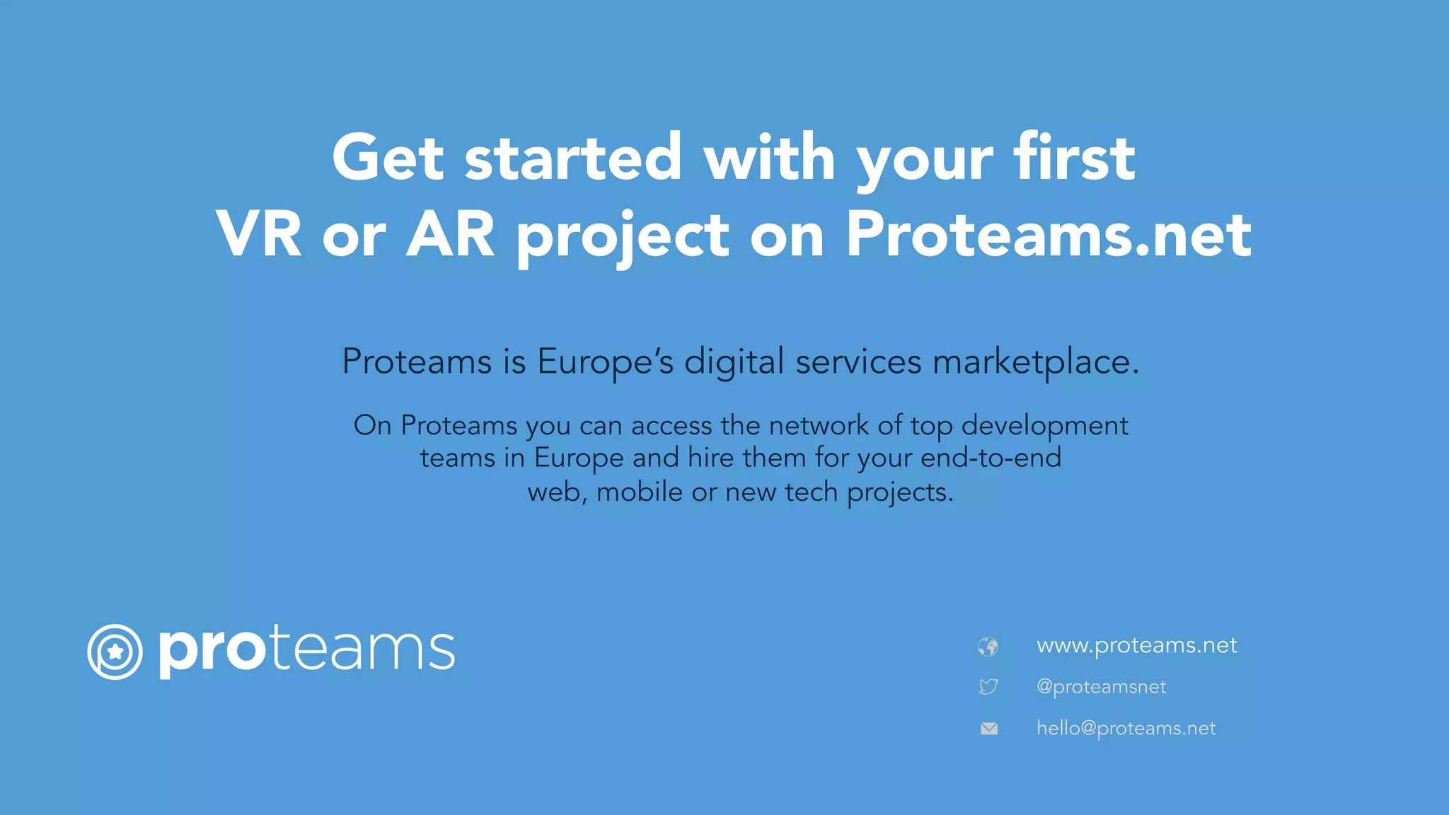 www.proteams.net
Get started with your ﬁrst
VR or AR project on Proteams.net
On Proteams you can access the network of top development
teams in Europe and hire them for your end-to-end
web, mobile or new tech projects.
Proteams is Europe’s digital services marketplace.
@proteamsnet	
hello@proteams.net	
 