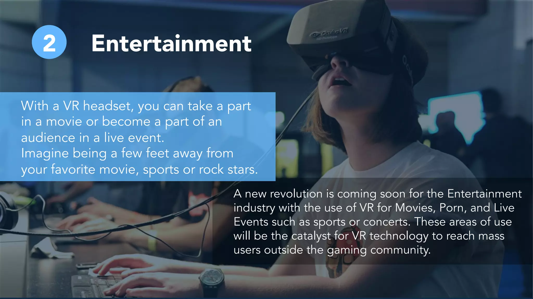 2 Entertainment
A new revolution is coming soon for the Entertainment
industry with the use of VR for Movies, Porn, and Live
Events such as sports or concerts. These areas of use
will be the catalyst for VR technology to reach mass
users outside the gaming community.
With a VR headset, you can take a part
in a movie or become a part of an
audience in a live event.
Imagine being a few feet away from
your favorite movie, sports or rock stars.
 