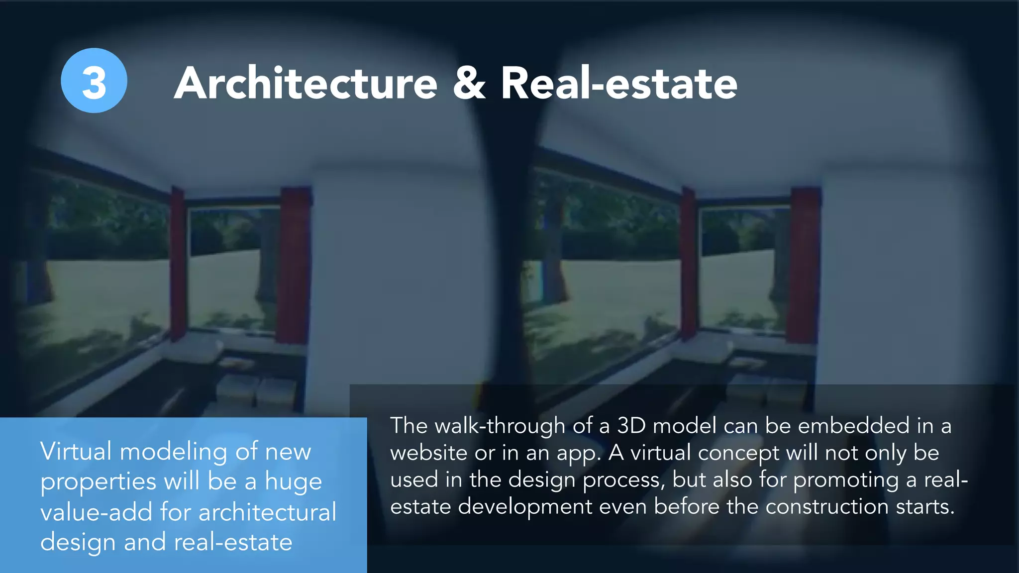Architecture & Real-estate3
The walk-through of a 3D model can be embedded in a
website or in an app. A virtual concept will not only be
used in the design process, but also for promoting a real-
estate development even before the construction starts.
Virtual modeling of new
properties will be a huge
value-add for architectural
design and real-estate
 