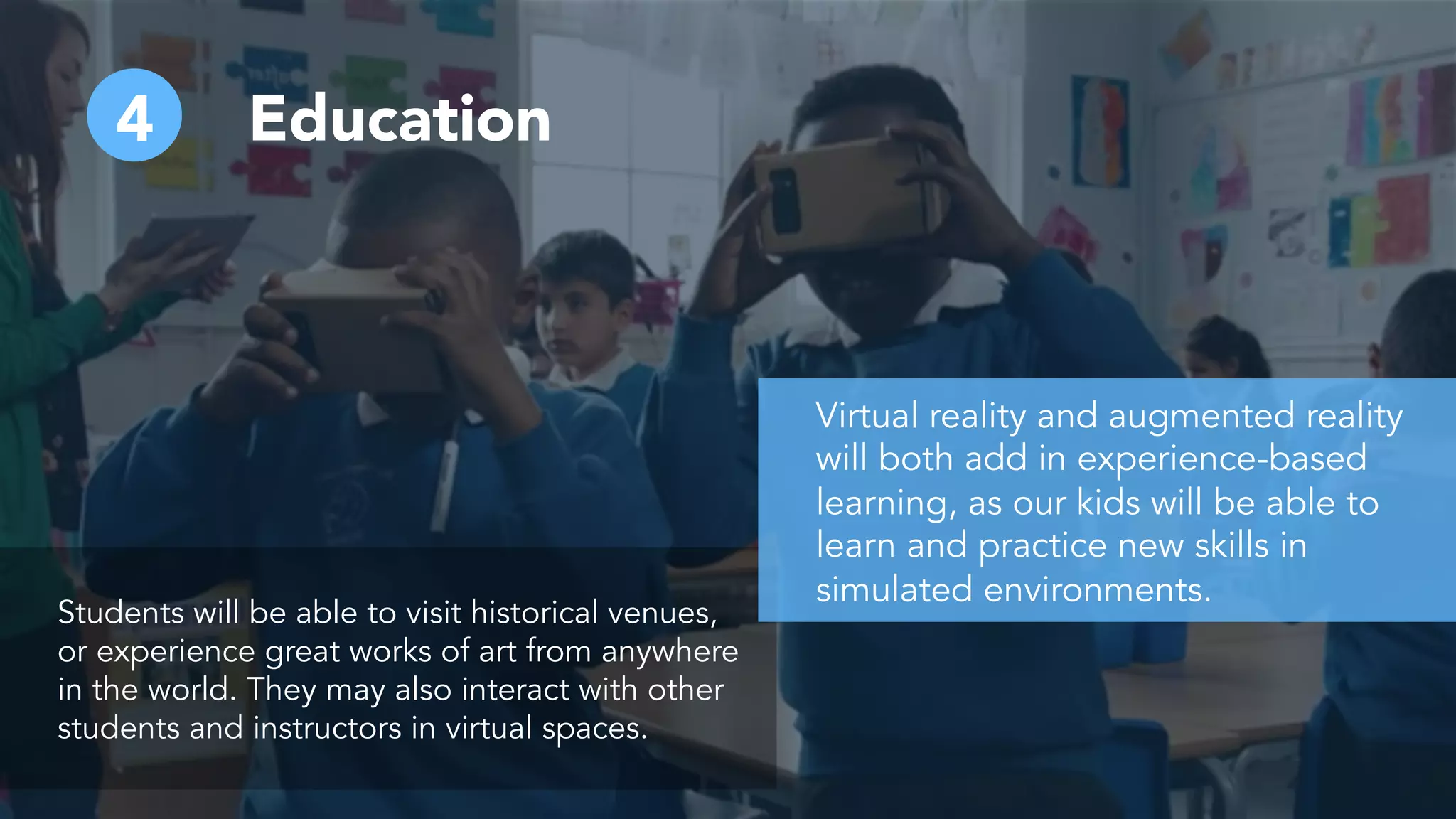 4 Education
Students will be able to visit historical venues,
or experience great works of art from anywhere
in the world. They may also interact with other
students and instructors in virtual spaces.
Virtual reality and augmented reality
will both add in experience-based
learning, as our kids will be able to
learn and practice new skills in
simulated environments.
 