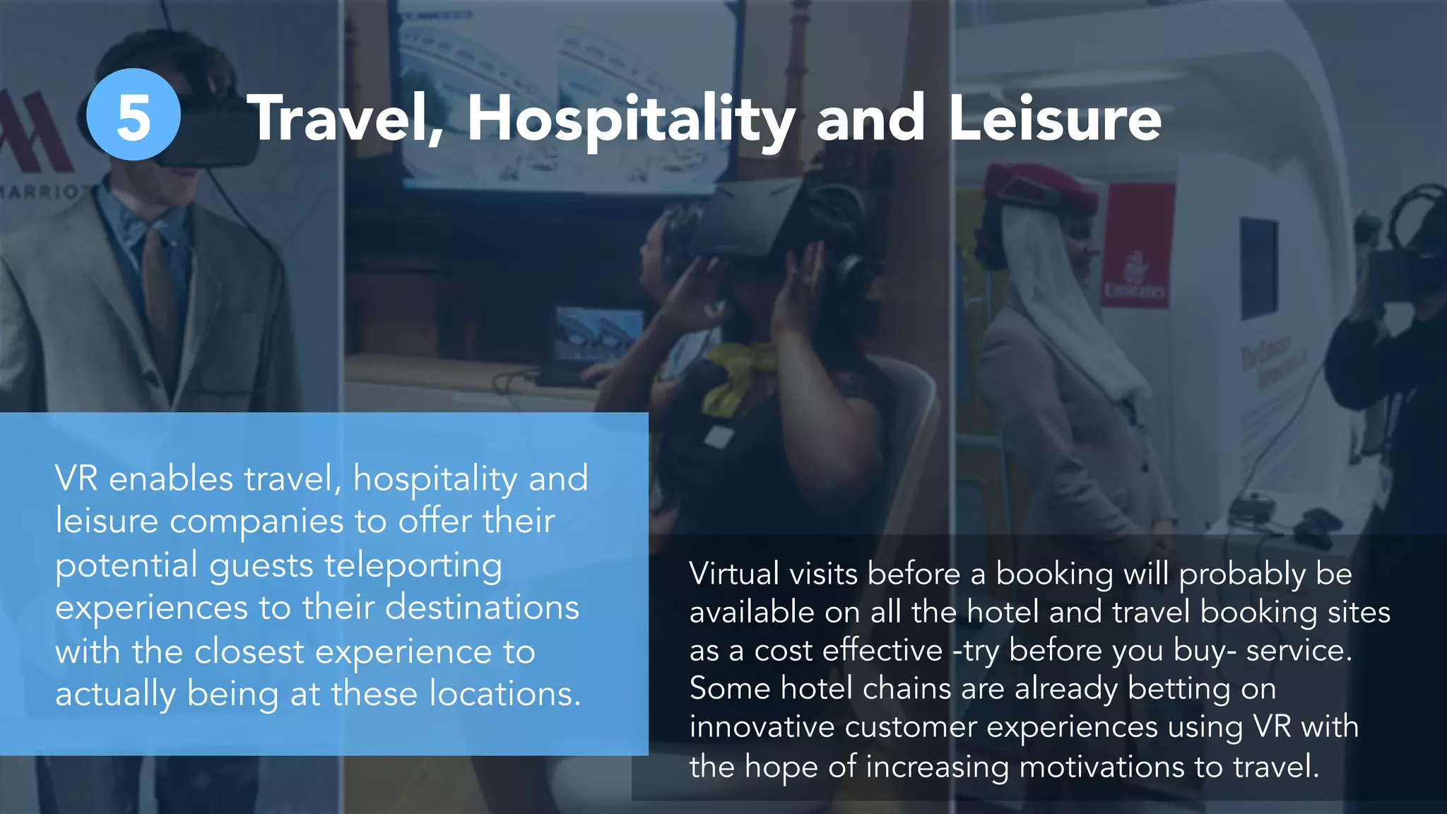 5 Travel, Hospitality and Leisure
Virtual visits before a booking will probably be
available on all the hotel and travel booking sites
as a cost effective -try before you buy- service.
Some hotel chains are already betting on
innovative customer experiences using VR with
the hope of increasing motivations to travel.
VR enables travel, hospitality and
leisure companies to offer their
potential guests teleporting
experiences to their destinations
with the closest experience to
actually being at these locations.
 
