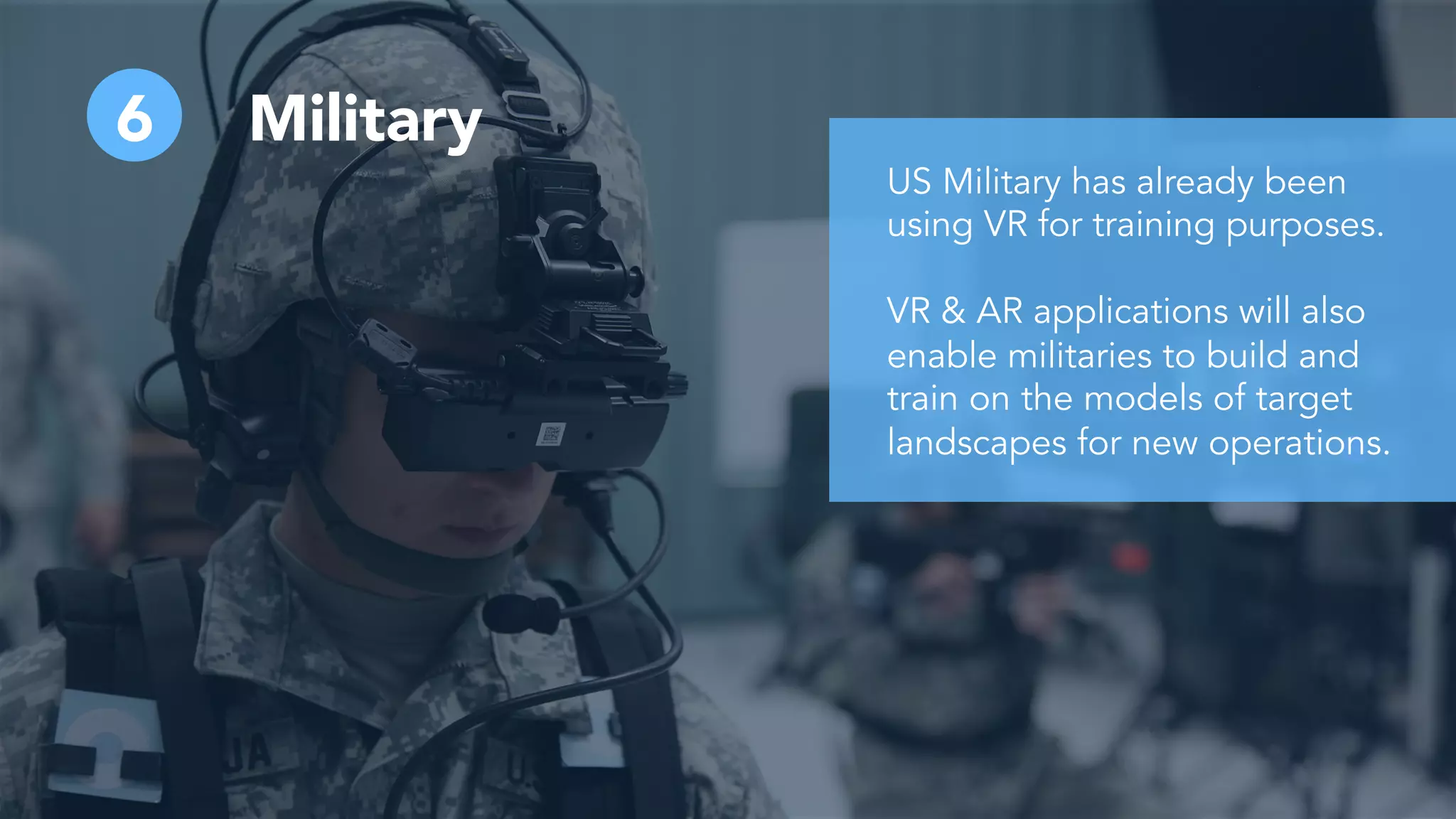 6 Military
US Military has already been
using VR for training purposes.
VR & AR applications will also
enable militaries to build and
train on the models of target
landscapes for new operations.
 