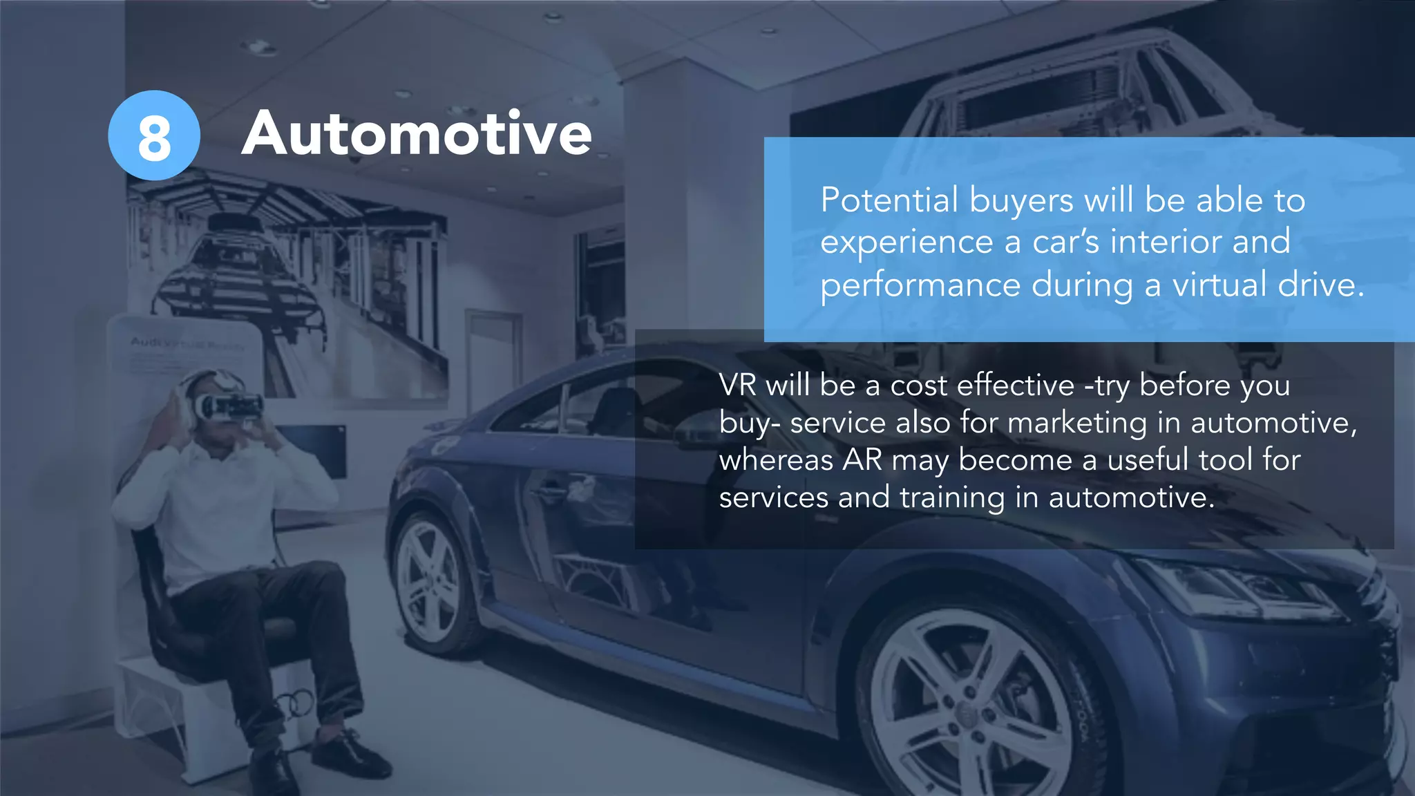 Automotive8
VR will be a cost effective -try before you
buy- service also for marketing in automotive,
whereas AR may become a useful tool for
services and training in automotive.
Potential buyers will be able to
experience a car’s interior and
performance during a virtual drive.
 