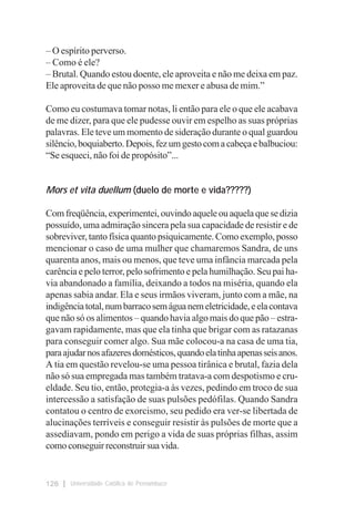 – O espírito perverso.
– Como é ele?
– Brutal. Quando estou doente, ele aproveita e não me deixa em paz.
Ele aproveita de que não posso me mexer e abusa de mim.”

Como eu costumava tomar notas, li então para ele o que ele acabava
de me dizer, para que ele pudesse ouvir em espelho as suas próprias
palavras. Ele teve um momento de sideração durante o qual guardou
silêncio, boquiaberto. Depois, fez um gesto com a cabeça e balbuciou:
“Se esqueci, não foi de propósito”...


Mors et vita duellum (duelo de morte e vida?????)

Com freqüência, experimentei, ouvindo aquele ou aquela que se dizia
possuído, uma admiração sincera pela sua capacidade de resistir e de
sobreviver, tanto física quanto psiquicamente. Como exemplo, posso
mencionar o caso de uma mulher que chamaremos Sandra, de uns
quarenta anos, mais ou menos, que teve uma infância marcada pela
carência e pelo terror, pelo sofrimento e pela humilhação. Seu pai ha-
via abandonado a família, deixando a todos na miséria, quando ela
apenas sabia andar. Ela e seus irmãos viveram, junto com a mãe, na
indigência total, num barraco sem água nem eletricidade, e ela contava
que não só os alimentos – quando havia algo mais do que pão – estra-
gavam rapidamente, mas que ela tinha que brigar com as ratazanas
para conseguir comer algo. Sua mãe colocou-a na casa de uma tia,
para ajudar nos afazeres domésticos, quando ela tinha apenas seis anos.
A tia em questão revelou-se uma pessoa tirânica e brutal, fazia dela
não só sua empregada mas também tratava-a com despotismo e cru-
eldade. Seu tio, então, protegia-a às vezes, pedindo em troco de sua
intercessão a satisfação de suas pulsões pedófilas. Quando Sandra
contatou o centro de exorcismo, seu pedido era ver-se libertada de
alucinações terríveis e conseguir resistir às pulsões de morte que a
assediavam, pondo em perigo a vida de suas próprias filhas, assim
como conseguir reconstruir sua vida.


126   Universidade Católica de Pernambuco
 