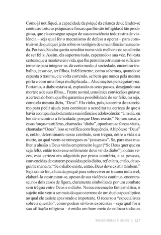 Como já notifiquei, a capacidade da psiquê da criança de defender-se
contra as torturas psíquicas e físicas que lhe são infligidas é tão prodi-
giosa, que ela consegue apagar de sua consciência todo rastro de vio-
lência – seja qual for o mecanismo de defesa a operar – para cons-
truir-se de qualquer jeito sobre os vestígios de uma infância massacra-
da. Por isso, Sandra queria acreditar numa vida melhor e no seu direito
de ser feliz. Assim, ela suportou tudo, esperando a sua vez. Foi esta
certeza que a manteve em vida, que lhe permitiu estruturar-se suficien-
temente para integrar-se, de certo modo, à sociedade, encontrar tra-
balho, casar-se, ter filhos. Infelizmente, como sabemos, quando se
espanta o trauma, ele volta correndo, se bem que nunca pela mesma
porta e com uma força multiplicada... Alucinações perseguiam-na.
Portanto, o diabo estava aí, espiando os seus passos, desejando sua
morte e a de suas filhas... Frente ao mal, uma única convicção a guiava:
a certeza do bem, que lhe garantia a possibilidade de ser feliz, ou seja,
como ela mesma dizia, “Deus”. Ela vinha, pois, ao centro de exorcis-
mo para pedir ajuda para continuar a acreditar na certeza de que a
havia acompanhado durante a sua infância e adolescência: “Um dia, eu
hei de encontrar a felicidade, porque Deus existe.” No seu caso, a
essas forças mortíferas, chamadas “diabo”, opunham-se forças vitais,
chamadas “Deus”. Isso se verifica com frequência. A hipótese “Deus”
é, então, determinante nesse combate, sem trégua, entre a vida e a
morte, ao qual veem-se entregues os “possessos”. Se, para essa mu-
lher, a alusão a Deus vinha em primeiro lugar (“Se Deus quer que eu
seja feliz, então todo esse sofrimento deve vir do diabo”), outras ve-
zes, essa certeza era adquirida por prova contrária, e as pessoas,
convencidas de estarem possuídas pelo diabo, refletiam, então, da se-
guinte maneira: “Se o diabo existe, então, Deus deve existir também.”
Seja como for, a luta da psiquê para sobreviver ao trauma indizível,
elaborá-lo e estruturar-se, apesar de sua violência contínua, encontra-
se, nos dois casos de figura, claramente simbolizada por um combate
sem trégua entre Deus e o diabo. Nessa encenação fantasmática, o
sujeito não vem a ser mais do que o terreno de um duelo apocalíptico
ao qual ele assiste apavorado e impotente. O recurso a “especialistas
sobre a questão”, como podem sê-lo os exorcistas – seja qual for a
sua afiliação religiosa – é então um bom meio de colocar todas as

                                             RELIGIOSIDADE E SAÚDE    127
 