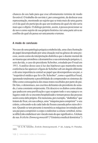 chances do seu lado para que esse afrontamento termine de modo
favorável. O trabalho do ouvinte é, por conseguinte, de deslocar essa
representação, mostrando ao sujeito que se trata mais de uma guerra
civil da qual ele participa do que um teodrama do qual ele não seria
mais que o objeto. O diálogo permite, assim, à pessoa posicionar-se
de novo como sujeito de sua própria história e ter uma parte ativa no
conflito do qual ele pensa ser unicamente o terreno.


A modo de conclusão

No caso de uma patologia psíquica estabelecida, uma clara ilustração
do papel desempenhado por uma situação real na gênese de uma psi-
cose, assim como da interpretação diabólica que o doente mental dá
ao trauma que arrombou e desmantelou a sua estruturação psíquica, é,
sem duvida, o caso do presidente Schreber, estudado por Freud em
1911. A análise desse caso à luz das hipóteses que mantenho nesta
conferência faz aparecer a figura de Schreber sob um ângulo diferente
e dá uma importância central ao papel que desempenhou seu pai, o
“respeitável médico que foi o Dr. Schreber”, como o qualifica Freud,
ignorando totalmente a possibilidade de compreender os sintomas do
filho como consequência dos maus tratos recebidos por parte do pai.
De fato, o demoníaco, nos escritos delirantes do presidente do sena-
do, é uma constante onipresente. Ele descreve os diabos como almas
que padecem uma purificação e que ocupam todo o seu espaço e os
lugares onde ele se encontra hospitalizado e tomam posse das pessoas
assim como dele próprio. Ele menciona, por exemplo, “diabinhos” que
tratam de fixar, em sua cabeça, uma “máquina para comprimir” o seu
crânio, colocando-a de cada lado da fissura causada pelos raios divi-
nos. Quando se tem presente à memória as máquinas inventadas pelo
seu pai para comprimir o corpo e endireitar a coluna vertebral, torna-
se difícil não estabelecer um vínculo mais do que significativo. A leitura
de sua Ärztliche Zimmergymnastik4 (“Ginástica medical doméstica”)

___________________
     4
       D. G. M. Schreber, Ärztliche Zimmergymnastik, 1re éd., Leipzig, Fr. Fleischer,
1855.

128     Universidade Católica de Pernambuco
 