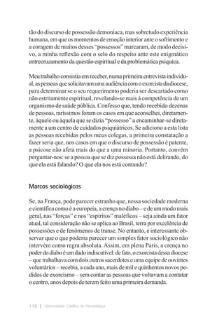tão do discurso de possessão demoníaca, mas sobretudo experiência
humana, em que os momentos de emoção interior ante o sofrimento e
a coragem de muitos desses “possessos” marcaram, de modo decisi-
vo, a minha reflexão com o selo do respeito ante este enigmático
entrecruzamento da questão espiritual e da problemática psíquica.

Meu trabalho consistia em receber, numa primeira entrevista individu-
al, as pessoas que solicitavam uma audiência com o exorcista da diocese,
para determinar se o seu requerimento poderia ser descartado como
não estritamente espiritual, revelando-se mais à competência de um
organismo de saúde pública. Confesso que, tendo recebido dezenas
de pessoas, raríssimos foram os casos em que aconselhei, diretamen-
te, àquele ou àquela que se dizia “possesso” a encaminhar-se direta-
mente a um centro de cuidados psiquiátricos. Se adiciono a esta lista
as pessoas recebidas pelos meus colegas, a primeira constatação a
fazer seria que, nos casos em que o discurso de possessão é patente,
a psicose não afeta mais do que a uma minoria. Portanto, convém
perguntar-nos: se a pessoa que se diz possessa não está delirando, do
que ela está falando? O que ela nos está contando?


Marcos sociológicos

Se, na França, pode parecer estranho que, nessa sociedade moderna
e científica como é a europeia, a crença no diabo – e de um modo mais
geral, nas “forças” e nos “espíritos” maléficos – seja ainda um fator
atual, tal consideração não se aplica ao Brasil, terra por excelência de
possessões e de fenômenos de transe. No entanto, é interessante ob-
servar que o que poderia parecer um simples fator sociológico não
intervém como regra absoluta. Assim, em plena Paris, a crença no
poder do diabo é um dado indiscutível: de fato, o exorcista dessa diocese
– que trabalhava com dois outros sacerdotes e uma equipe de ouvintes
voluntários – recebia, a cada ano, mais de mil e quinhentos novos pe-
didos de exorcismo – sem contar as pessoas que voltavam a contatar
o centro, anos depois de terem feito uma primeira demanda.


118    Universidade Católica de Pernambuco
 