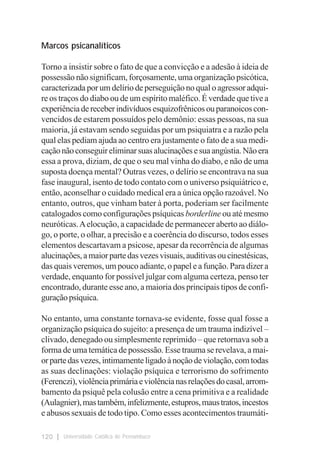 Marcos psicanalíticos

Torno a insistir sobre o fato de que a convicção e a adesão à ideia de
possessão não significam, forçosamente, uma organização psicótica,
caracterizada por um delírio de perseguição no qual o agressor adqui-
re os traços do diabo ou de um espírito maléfico. É verdade que tive a
experiência de receber indivíduos esquizofrênicos ou paranoicos con-
vencidos de estarem possuídos pelo demônio: essas pessoas, na sua
maioria, já estavam sendo seguidas por um psiquiatra e a razão pela
qual elas pediam ajuda ao centro era justamente o fato de a sua medi-
cação não conseguir eliminar suas alucinações e sua angústia. Não era
essa a prova, diziam, de que o seu mal vinha do diabo, e não de uma
suposta doença mental? Outras vezes, o delírio se encontrava na sua
fase inaugural, isento de todo contato com o universo psiquiátrico e,
então, aconselhar o cuidado medical era a única opção razoável. No
entanto, outros, que vinham bater à porta, poderiam ser facilmente
catalogados como configurações psíquicas borderline ou até mesmo
neuróticas. A elocução, a capacidade de permanecer aberto ao diálo-
go, o porte, o olhar, a precisão e a coerência do discurso, todos esses
elementos descartavam a psicose, apesar da recorrência de algumas
alucinações, a maior parte das vezes visuais, auditivas ou cinestésicas,
das quais veremos, um pouco adiante, o papel e a função. Para dizer a
verdade, enquanto for possível julgar com alguma certeza, penso ter
encontrado, durante esse ano, a maioria dos principais tipos de confi-
guração psíquica.

No entanto, uma constante tornava-se evidente, fosse qual fosse a
organização psíquica do sujeito: a presença de um trauma indizível –
clivado, denegado ou simplesmente reprimido – que retornava sob a
forma de uma temática de possessão. Esse trauma se revelava, a mai-
or parte das vezes, intimamente ligado à noção de violação, com todas
as suas declinações: violação psíquica e terrorismo do sofrimento
(Ferenczi), violência primária e violência nas relações do casal, arrom-
bamento da psiquê pela colusão entre a cena primitiva e a realidade
(Aulagnier), mas também, infelizmente, estupros, maus tratos, incestos
e abusos sexuais de todo tipo. Como esses acontecimentos traumáti-

120    Universidade Católica de Pernambuco
 