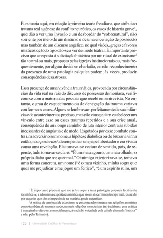 Eu situaria aqui, em relação à primeira teoria freudiana, que atribui ao
trauma real a gênese do conflito neurótico, os casos de histeria grave1,
que dão a ver uma invasão e um desbordar do “sobrenatural”, não
somente por meio de um discurso e de uma encenação de possessão
mas também de um discurso angélico, no qual visões, graças e favores
místicos de todo tipo dão-se a ver de modo teatral. É importante pre-
cisar que a resposta à solicitação histérica por um ritual de exorcismo2
tão teatral ou mais, proposto pelas igrejas institucionais ou, mais fre-
quentemente, por algum duvidoso charlatão, e o não reconhecimento
da presença de uma patologia psíquica podem, às vezes, produzir
consequências desastrosas.

Essa presença de uma vivência traumática, provocada por circunstân-
cias da vida real na raiz do discurso de possessão demoníaca, verifi-
cou-se com a maioria das pessoas que recebi em entrevista. No en-
tanto, o grau de esquecimento ou de denegação do trauma variava
conforme os casos. Alguns se lembravam perfeitamente de sua infân-
cia e de acontecimentos precisos, mas não conseguiam estabelecer um
vínculo entre esse ou esses traumas repetidos e a sua crise atual,
consequência de um longo caminho de luta interior contra as subidas
incessantes de angústia e de medo. Esgotados por esse combate con-
tra um adversário sem nome, a hipótese diabólica ou de bruxaria vinha
então, no a posteriori, desempenhar um papel libertador e era vivida
como uma revelação. Ela tornava-se vectora de sentido, pois, de re-
pente, tudo tornava-se claro: “É um mau agouro, um mau olhado, o
próprio diabo que me quer mal.” O inimigo exteriorizava-se, tomava
uma forma concreta, um nome (“é o meu vizinho, minha sogra que
quer me prejudicar e me jogou um feitiço”, “é um espírito ruim, um


___________________
      1
        É importante precisar que me refiro aqui a uma patologia psíquica facilmente
identificável e não a uma experiência mística que só um discernimento espiritual, exercido
por aqueles que têm competência na matéria, pode autenticar.
      2
        A prática de um ritual de exorcismo se encontra não somente nas religiões animistas
como também, do mesmo modo, nas três religiões monoteístas (no judaísmo, essa prática
é marginal e refere-se, essencialmente, à tradição veiculada pela cabala chamada “prática”
e não pelo Talmude).

122     Universidade Católica de Pernambuco
 