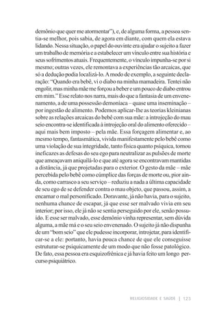 demônio que quer me atormentar”), e, de alguma forma, a pessoa sen-
tia-se melhor, pois sabia, de agora em diante, com quem ela estava
lidando. Nessa situação, o papel do ouvinte era ajudar o sujeito a fazer
um trabalho de memória e a estabelecer um vínculo entre sua história e
seus sofrimentos atuais. Frequentemente, o vínculo impunha-se por si
mesmo; outras vezes, ele remontava a experiências tão arcaicas, que
só a dedução podia localizá-lo. A modo de exemplo, a seguinte decla-
ração: “Quando era bebê, vi o diabo na minha mamadeira. Tentei não
engolir, mas minha mãe me forçou a beber e um pouco de diabo entrou
em mim.” Esse relato nos narra, mais do que a fantasia de um envene-
namento, a de uma possessão demoníaca – quase uma inseminação –
por ingestão de alimento. Podemos aplicar-lhe as teorias kleinianas
sobre as relações arcaicas do bebê com sua mãe: a introjeção do mau
seio encontra-se identificada à introjeção oral do alimento oferecido –
aqui mais bem imposto – pela mãe. Essa forçagem alimentar e, ao
mesmo tempo, fantasmática, vivida manifestamente pelo bebê como
uma violação de sua integridade, tanto física quanto psíquica, tornou
ineficazes as defesas do seu ego para neutralizar as pulsões de morte
que ameaçavam aniquilá-lo e que até agora se encontravam mantidas
a distância, já que projetadas para o exterior. O gesto da mãe – mãe
percebida pelo bebê como cúmplice das forças de morte ou, pior ain-
da, como carrasco a seu serviço – reduziu a nada a última capacidade
de seu ego de se defender contra o mau objeto, que passou, assim, a
encarnar o mal personificado. Doravante, já não havia, para o sujeito,
nenhuma chance de escapar, já que esse ser malvado vivia em seu
interior; por isso, ele já não se sentia perseguido por ele, senão possu-
ído. E esse ser malvado, esse demônio vinha representar, sem dúvida
alguma, a mãe má e o seu seio envenenado. O sujeito já não dispunha
de um “bom seio” que ele pudesse incorporar, introjetar, para identifi-
car-se a ele: portanto, havia pouca chance de que ele conseguisse
estruturar-se psiquicamente de um modo que não fosse patológico.
De fato, essa pessoa era esquizofrênica e já havia feito um longo per-
curso psiquiátrico.




                                            RELIGIOSIDADE E SAÚDE    123
 