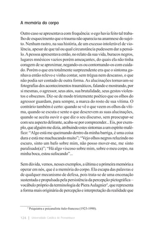 A memória do corpo

Outro caso se apresentava com frequência: o ego havia feito tal traba-
lho de esquecimento que o trauma não aparecia na anamnese do sujei-
to. Nenhum rastro, na sua história, de um excesso intolerável de vio-
lência, apesar de que tal ou qual circunstância pudessem dar a pensá-
lo. A pessoa apresentava então, no relato da sua vida, buracos negros,
lugares mnésicos vazios porém ameaçantes, do quais ela não tinha
coragem de se aproximar, negando-os ou contornando-os com cuida-
do. Porém o que era totalmente surpreendente era que o sintoma ga-
nhava então relevo e vinha contar, sem trégua nem descanso, o que
não podia ser contado de outra forma. As alucinações tornavam-se
fotografias dos acontecimentos traumáticos, falando e mostrando, por
si mesmas, o agressor, seus atos, sua brutalidade, seus gestos violen-
tos e obscenos. Diz-se de modo tristemente poético que os olhos do
agressor guardam, para sempre, a marca do rosto de sua vítima. O
contrário também é certo: quando se vê o que veem os olhos da víti-
ma, quando se escuta e sente o que descrevem as suas alucinações,
quando se aceita ouvir o que diz o seu discurso, sem preocupar-se
com seu aspecto delirante, acaba-se por compreender... Eis, por exem-
plo, que alguém me dizia, atribuindo estes sintomas a um espírito malé-
fico: “Algo está me queimando dentro da minha barriga, é uma coisa
dura e está me machucando muito”; “Vejo olhos negros reluzindo no
escuro, sinto um bafo sobre mim, não posso mover-me, me sinto
paralisado(a)”; “Há algo viscoso sobre mim, sobre o meu corpo, na
minha boca, estou sufocando”...

Sem dúvida, vemos, nesses exemplos, a última e a primeira memória a
operar em nós, que é a memória do corpo. Ela escapa das palavras e
de qualquer mecanismo de defesa, pois trata-se de uma encenação
sustentada e propulsada pela persistência da percepção pictográfica –
vocábulo próprio da terminologia de Piera Aulagnier3, que representa
a forma mais originária de percepção e interpretação da realidade que


___________________
    3
      Psiquiatra e psicanalista ítalo-francesa (1923-1990).

124     Universidade Católica de Pernambuco
 