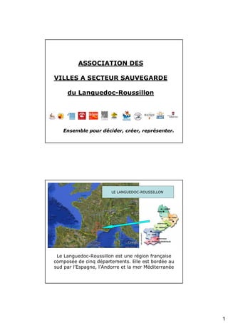 ASSOCIATION DES

VILLES A SECTEUR SAUVEGARDE

     du Languedoc-Roussillon




   Ensemble pour décider, créer, représenter.




                        LE LANGUEDOC-ROUSSILLON




 Le Languedoc-Roussillon est une région française
composée de cinq départements. Elle est bordée au
sud par l'Espagne, l’Andorre et la mer Méditerranée




                                                      1
 