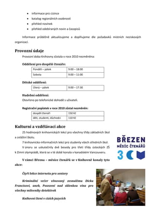 informace pro cizince
              katalog regionálních osobností
              přehled novinek
              přehled odebíraných novin a časopisů

      Informace průběžně aktualizujeme a doplňujeme dle požadavků místních neziskových
organizací.

Provozní údaje
      Provozní doba Knihovny zůstala v roce 2010 nezměněna:

      Oddělení pro dospělé čtenáře:
               Pondělí – pátek            9:00 – 18:00
               Sobota                     9:00 – 11:00

      Dětské oddělení:
               Úterý – pátek              9:00 – 17:30

      Hudební oddělení:
      Otevřeno po telefonické dohodě s uživateli.

      Registrační poplatek v roce 2010 zůstal nezměněn:
               dospělí čtenáři            150 Kč
               děti, studenti, důchodci   110 Kč


Kulturní a vzdělávací akce
      25 hodinových knihovnických lekcí pro všechny třídy základních škol
a zvláštní školu.
      7 knihovnicko-informačních lekcí pro studenty všech středních škol.
      V únoru se uskutečnily dvě besedy pro třetí třídy ústeckých ZŠ
k Zimní olympiádě, která se v té době konala v kanadském Vancouveru.

      V rámci Března – měsíce čtenářů se v Knihovně konaly tyto
akce:

      Čtyři lekce internetu pro seniory

      Kriminální večer věnovaný zesnulému Dicku
Francisovi, aneb, Posezení nad sklenkou vína pro
všechny milovníky detektivek

      Knihovní čtení v cizích jazycích
 