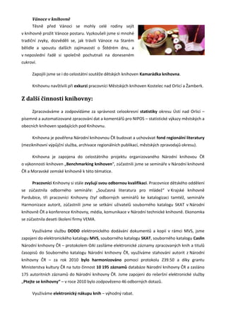 Vánoce v knihovně
     Těsně před Vánoci se mohly celé rodiny sejít
v knihovně prožít Vánoce postaru. Vyzkoušeli jsme si mnohé
tradiční zvyky, dozvěděli se, jak trávili Vánoce na Starém
bělidle a spoustu dalších zajímavostí o Štědrém dnu, a
v neposlední řadě si společně pochutnali na doneseném
cukroví.

     Zapojili jsme se i do celostátní soutěže dětských knihoven Kamarádka knihovna.

     Knihovnu navštívili při exkurzi pracovníci Městských knihoven Kostelec nad Orlicí a Žamberk.

Z další činnosti knihovny:

     Zpracováváme a zodpovídáme za správnost celookresní statistiky okresu Ústí nad Orlicí –
písemné a automatizované zpracování dat a komentářů pro NIPOS – statistické výkazy městských a
obecních knihoven spadajících pod Knihovnu.

     Knihovna je pověřena Národní knihovnou ČR budovat a uchovávat fond regionální literatury
(meziknihovní výpůjční služba, archivace regionálních publikací, městských zpravodajů okresu).

     Knihovna je zapojena do celostátního projektu organizovaného Národní knihovou ČR
o výkonnosti knihoven „Benchmarking knihoven“, zúčastnili jsme se semináře v Národní knihovně
ČR a Moravské zemské knihovně k této tématice.

     Pracovníci Knihovny si stále zvyšují svou odbornou kvalifikaci. Pracovnice dětského oddělení
se zúčastnila odborného semináře: „Současná literatura pro mládež“ v Krajské knihovně
Pardubice, tři pracovníci Knihovny čtyř odborných seminářů ke katalogizaci tamtéž, semináře
Harmonizace autorit, zúčastnili jsme se setkání uživatelů souborného katalogu SKAT v Národní
knihovně ČR a konference Knihovny, média, komunikace v Národní technické knihovně. Ekonomka
se zúčastnila deseti školení firmy VEMA.

     Využíváme službu DODO elektronického dodávání dokumentů a kopií v rámci MVS, jsme
zapojeni do elektronického katalogu MVS, souborného katalogu SKAT, souborného katalogu Caslin
Národní knihovny ČR – protokolem OAI zasíláme elektronické záznamy zpracovaných knih a titulů
časopisů do Souborného katalogu Národní knihovny ČR, využíváme stahování autorit z Národní
knihovny ČR – za rok 2010 bylo harmonizováno pomocí protokolu Z39.50 a díky grantu
Ministerstva kultury ČR na tuto činnost 10 195 záznamů databáze Národní knihovny ČR a zasláno
175 autoritních záznamů do Národní knihovny ČR. Jsme zapojeni do rešeršní elektronické služby
„Ptejte se knihovny“ – v roce 2010 bylo zodpovězeno 46 odborných dotazů.

     Využíváme elektronický nákupu knih – výhodný rabat.
 