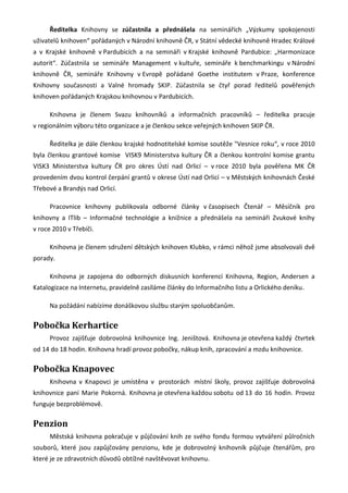 Ředitelka Knihovny se zúčastnila a přednášela na seminářích „Výzkumy spokojenosti
uživatelů knihoven“ pořádaných v Národní knihovně ČR, v Státní vědecké knihovně Hradec Králové
a v Krajské knihovně v Pardubicích a na semináři v Krajské knihovně Pardubice: „Harmonizace
autorit“. Zúčastnila se semináře Management v kultuře, semináře k benchmarkingu v Národní
knihovně ČR, semináře Knihovny v Evropě pořádané Goethe institutem v Praze, konference
Knihovny současnosti a Valné hromady SKIP. Zúčastnila se čtyř porad ředitelů pověřených
knihoven pořádaných Krajskou knihovnou v Pardubicích.

      Knihovna je členem Svazu knihovníků a informačních pracovníků – ředitelka pracuje
v regionálním výboru této organizace a je členkou sekce veřejných knihoven SKIP ČR.

      Ředitelka je dále členkou krajské hodnotitelské komise soutěže "Vesnice roku“, v roce 2010
byla členkou grantové komise VISK9 Ministerstva kultury ČR a členkou kontrolní komise grantu
VISK3 Ministerstva kultury ČR pro okres Ústí nad Orlicí – v roce 2010 byla pověřena MK ČR
provedením dvou kontrol čerpání grantů v okrese Ústí nad Orlicí – v Městských knihovnách České
Třebové a Brandýs nad Orlicí.

      Pracovnice knihovny publikovala odborné články v časopisech Čtenář – Měsíčník pro
knihovny a ITlib – Informačné technológie a knižnice a přednášela na semináři Zvukové knihy
v roce 2010 v Třebíči.

      Knihovna je členem sdružení dětských knihoven Klubko, v rámci něhož jsme absolvovali dvě
porady.

      Knihovna je zapojena do odborných diskusních konferencí Knihovna, Region, Andersen a
Katalogizace na Internetu, pravidelně zasíláme články do Informačního listu a Orlického deníku.

      Na požádání nabízíme donáškovou službu starým spoluobčanům.

Pobočka Kerhartice
      Provoz zajišťuje dobrovolná knihovnice Ing. Jeništová. Knihovna je otevřena každý čtvrtek
od 14 do 18 hodin. Knihovna hradí provoz pobočky, nákup knih, zpracování a mzdu knihovnice.

Pobočka Knapovec
      Knihovna v Knapovci je umístěna v prostorách místní školy, provoz zajišťuje dobrovolná
knihovnice paní Marie Pokorná. Knihovna je otevřena každou sobotu od 13 do 16 hodin. Provoz
funguje bezproblémově.

Penzion
      Městská knihovna pokračuje v půjčování knih ze svého fondu formou vytváření půlročních
souborů, které jsou zapůjčovány penzionu, kde je dobrovolný knihovník půjčuje čtenářům, pro
které je ze zdravotních důvodů obtížné navštěvovat knihovnu.
 