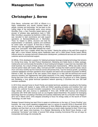 Management Team
Christopher J. Berno
Chris Berno, co-founder and CEO at VRoom is a
highly collaborative and results oriented leader of
people, process and technology. He has been on the
cutting edge of the technology sector since joining
OmniSky Corp, a San Francisco based start-up and
pioneer of wireless data applications back in 1999.
After OmniSky’s acquisition by Earthlink in 2002, Chris
was recruited to lead ecommerce and web support
operations at BarnesandNoble.com in Manhattan.
There he helped to define, structure and lead the
implementation of standards, systems and workflows
for online sales and support. At that time in history,
Amazon was was aggressively expanding its offering
away from “just books” while B&N adopted the notion
that “people won’t buy a toaster where they buy books”. Seeing the writing on the wall Chris sought to
align with a more forward thinking senior leadership team and in 2004 joined Florida based Affinity
Internet where he oversaw technical infrastructure development, professional services and omni-channel
customer service and technical support.
At Affinity, Chris developed a passion for helping businesses leverage emerging technology that remains
his driving force today. He lead Product Development, Marketing and Sales teams to better package,
market price and communicate the benefits of cloud hosting technologies in ways that truly resonated with
small business. As a result of these product and infrastructure improvements, Affinity was able to close
channel partner deals with Costco, eBay, Comcast and SAP, increase the install customer based, reduce
churn and drive monthly top line revenues across all business lines. Top line revenue growth, up trending
customer satisfaction and lean operations drove valuation and lead to the successful acquisition of Affinity
Internet in 2007. By request of the new owners Chris stayed on to help with the technical and human
resource transition and aggressively lead global expansion of the newly integrated operations centers.
During that time Chris worked as an expat building infrastructure from the ground up in Sofia, Bulgaria
and facilitating a truly global technical operations network spanning 3 Countries and over 300 staff
members worldwide.
In 2013 Chris returned home to South Florida and started technical operations consulting for the hosting
industry working with leaders to apply LEAN and AGILE operating principles and transition their cost
centers into customer focused innovation ecosystems. Chris served tech companies ranging from early
stage startups with zero revenue to established IT firms with >$10M USD revenue and enterprise
companies with >$1B USD revenue such as Los Angeles based DreamHost. His passion for leveraging
technology lead him to building a friendship and business relationship with his co-founder Victor Nappe in
2013 and in March 2016, Chris stopped consulting to focus his energy solely on the launch of Vroom
Technology, Inc with Victor.
Strategic forward thinking has lead Chris to speak at conferences on the topic of “Future Proofing” your
business. His most recent speaking engagement was to a group of nonprofit CEOs in November 2016
and he takes a lot of pride in energizing leaders to think differently about how technology can solve
problems and free them up to be more creative and focus on what’s really important to them. Chris’s love
of “what’s next” spans more business, it’s a lifestyle. Membership at the World Future Society, a self
proclaimed “bio-hacker” and holder of several FAA ratings including Commercial Pilot are all ways he
incorporates technology into everyday life. 
 