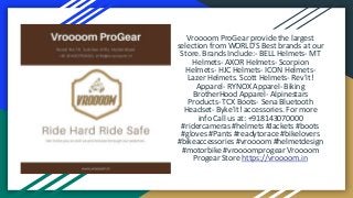 Vroooom ProGear provide the largest
selection from WORLD'S Best brands at our
Store. Brands Include:- BELL Helmets- MT
Helmets- AXOR Helmets- Scorpion
Helmets- HJC Helmets- ICON Helmets-
Lazer Helmets. Scott Helmets- Rev'it!
Apparel- RYNOX Apparel- Biking
BrotherHood Apparel- Alpinestars
Products- TCX Boots- Sena Bluetooth
Headset- Byke'it! accessories. For more
info Call us at: +918143070000
#ridercameras #helmets #Jackets #boots
#gloves #Pants #readytorace #bikelovers
#bikeaccessories #vroooom #helmetdesign
#motorbike #vroooomprogear Vroooom
Progear Store https://vroooom.in
 