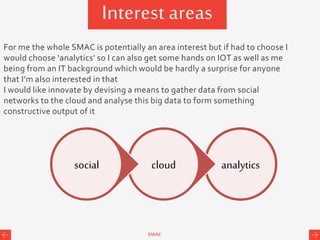 SMAC
Interest areas
analyticscloudsocial
For me the whole SMAC is potentially an area interest but if had to choose I
would choose ‘analytics’ so I can also get some hands on IOT as well as me
being from an IT background which would be hardly a surprise for anyone
that I’m also interested in that
I would like innovate by devising a means to gather data from social
networks to the cloud and analyse this big data to form something
constructive output of it
 