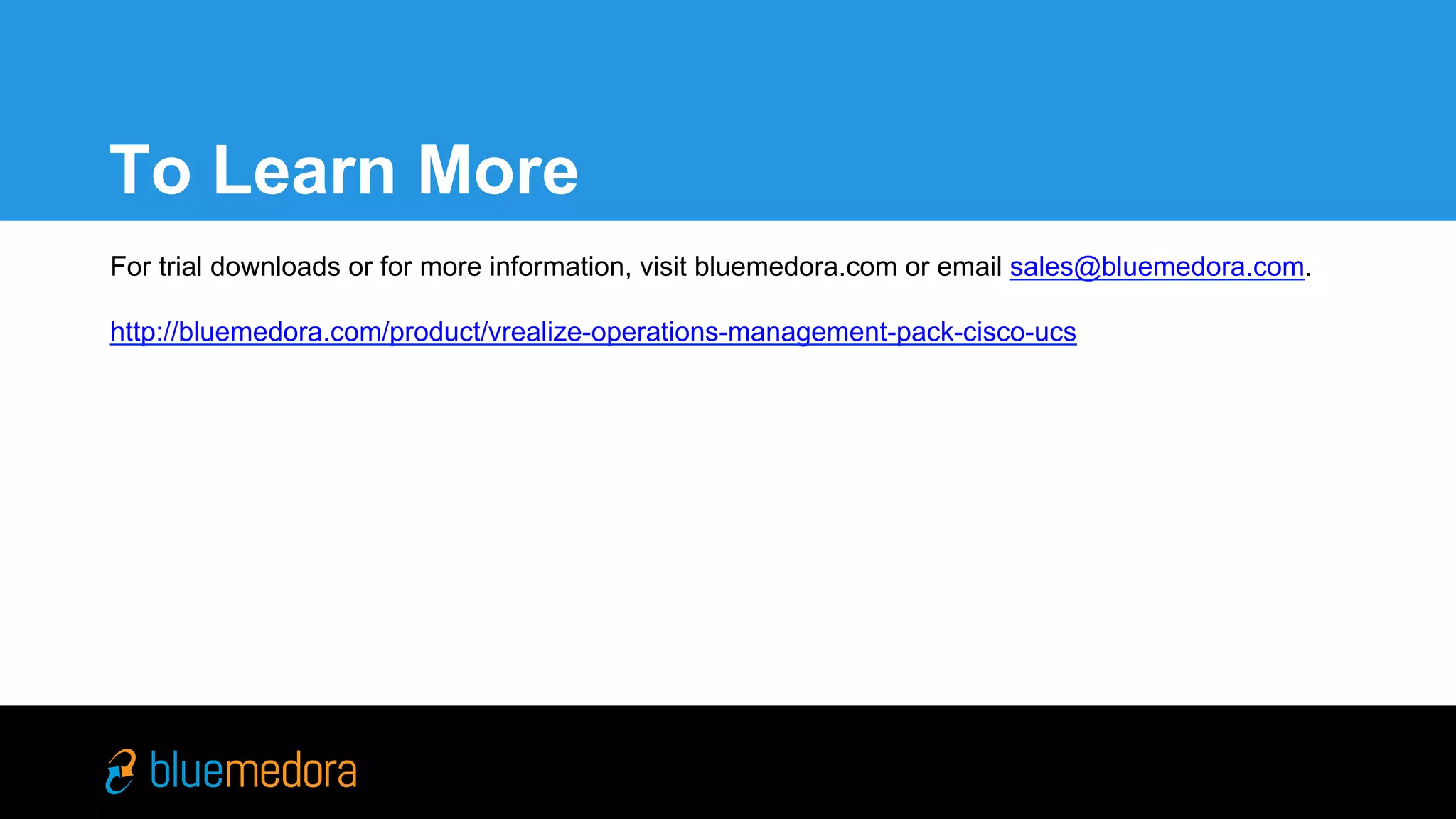 Cisco UCS | Management Pack
For trial downloads or for more information, visit bluemedora.com
or email sales@bluemedora.com.
http://bluemedora.com/product/vrealize-operations-management-
pack-cisco-ucs
To Learn More
 