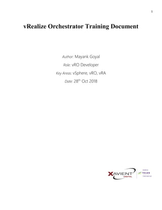 1
vRealize Orchestrator Training Document
Author: Mayank Goyal
Role: vRO Developer
Key Areas: vSphere, vRO, vRA
Date: 28th
Oct 2018
 