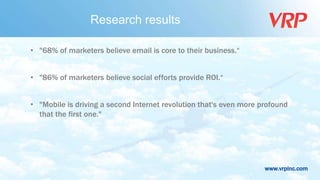 www.vrpinc.com
Research results
• "68% of marketers believe email is core to their business.“
• "86% of marketers believe social efforts provide ROI.“
• "Mobile is driving a second Internet revolution that's even more profound
that the first one."