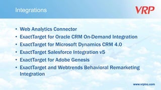 www.vrpinc.com
Integrations
• Web Analytics Connector
• ExactTarget for Oracle CRM On-Demand Integration
• ExactTarget for Microsoft Dynamics CRM 4.0
• ExactTarget Salesforce Integration v5
• ExactTarget for Adobe Genesis
• ExactTarget and Webtrends Behavioral Remarketing
Integration