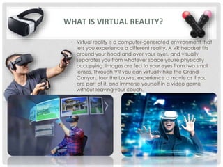 • Virtual reality is a computer-generated environment that
lets you experience a different reality. A VR headset fits
around your head and over your eyes, and visually
separates you from whatever space you're physically
occupying. Images are fed to your eyes from two small
lenses. Through VR you can virtually hike the Grand
Canyon, tour the Louvre, experience a movie as if you
are part of it, and immerse yourself in a video game
without leaving your couch.
WHAT IS VIRTUAL REALITY?
 