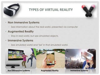 • Non Immersive Systems
• See information about the real world, presented via computer
• Augmented Reality
• Stay in real world, but see simulated objects.
• Immersive Systems
• See simulated world and "be" in that simulated world.
TYPES OF VIRTUAL REALITY
Non Immersive Systems Augmented Reality Immersive Systems
 