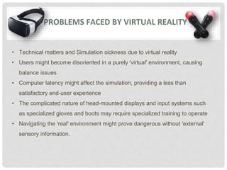 PROBLEMS FACED BY VIRTUAL REALITY
• Technical matters and Simulation sickness due to virtual reality
• Users might become disoriented in a purely 'virtual' environment, causing
balance issues
• Computer latency might affect the simulation, providing a less than
satisfactory end-user experience
• The complicated nature of head-mounted displays and input systems such
as specialized gloves and boots may require specialized training to operate
• Navigating the 'real' environment might prove dangerous without 'external'
sensory information.
 