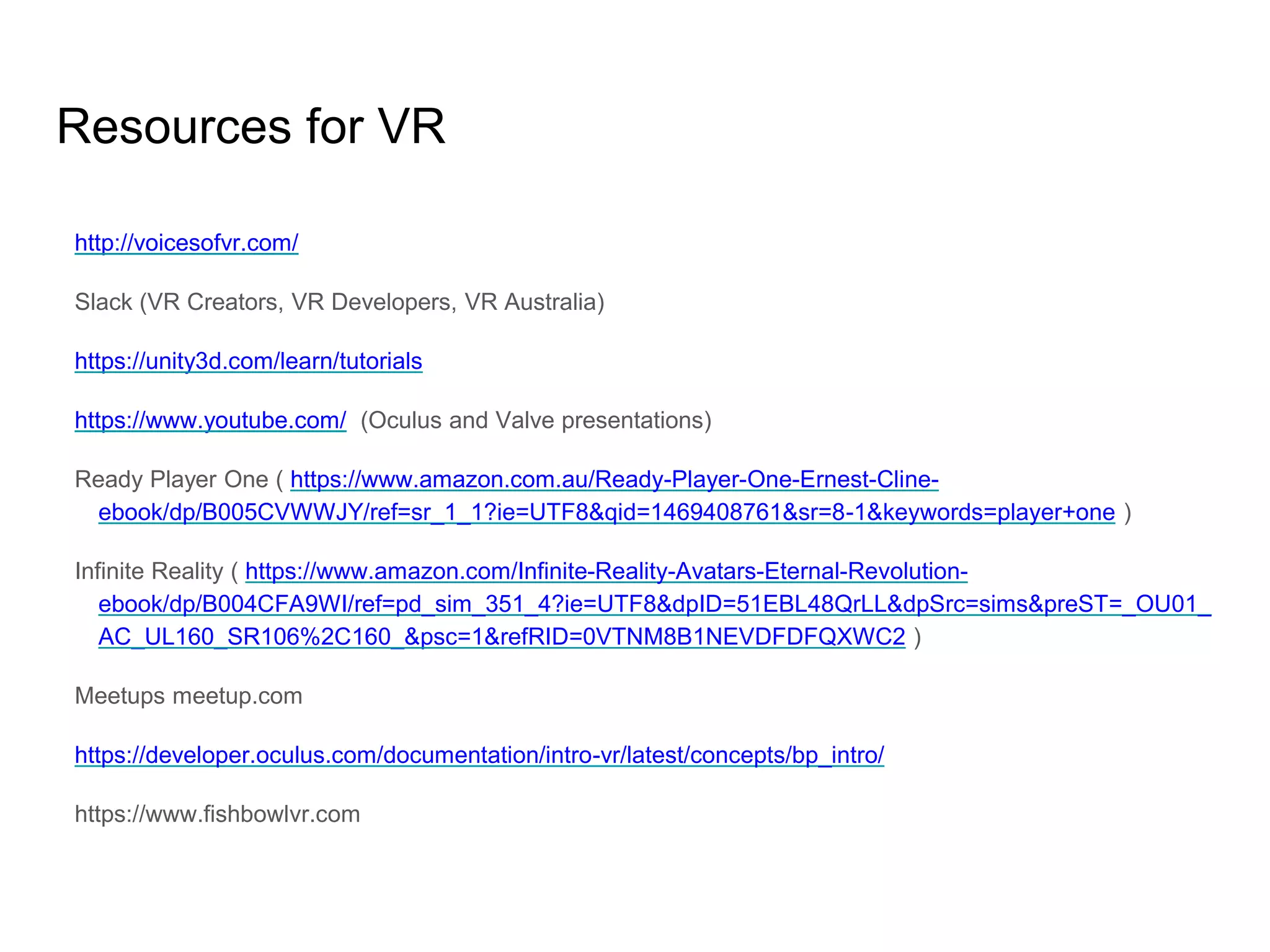 Resources for VR
http://voicesofvr.com/
Slack (VR Creators, VR Developers, VR Australia)
https://unity3d.com/learn/tutorials
https://www.youtube.com/ (Oculus and Valve presentations)
Ready Player One ( https://www.amazon.com.au/Ready-Player-One-Ernest-Cline-
ebook/dp/B005CVWWJY/ref=sr_1_1?ie=UTF8&qid=1469408761&sr=8-1&keywords=player+one )
Infinite Reality ( https://www.amazon.com/Infinite-Reality-Avatars-Eternal-Revolution-
ebook/dp/B004CFA9WI/ref=pd_sim_351_4?ie=UTF8&dpID=51EBL48QrLL&dpSrc=sims&preST=_OU01_
AC_UL160_SR106%2C160_&psc=1&refRID=0VTNM8B1NEVDFDFQXWC2 )
Meetups meetup.com
https://developer.oculus.com/documentation/intro-vr/latest/concepts/bp_intro/
https://www.fishbowlvr.com
 