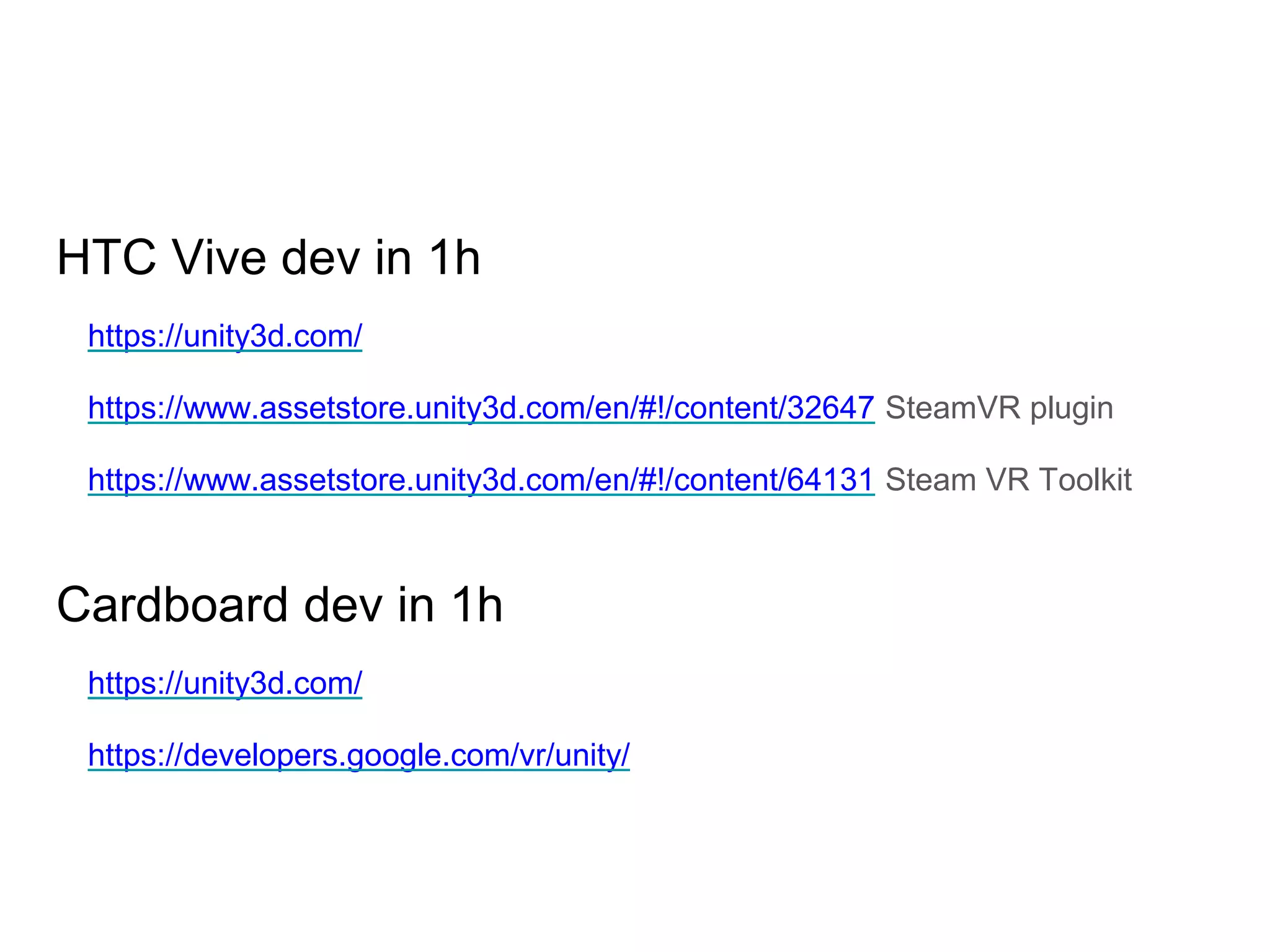 HTC Vive dev in 1h
https://unity3d.com/
https://www.assetstore.unity3d.com/en/#!/content/32647 SteamVR plugin
https://www.assetstore.unity3d.com/en/#!/content/64131 Steam VR Toolkit
Cardboard dev in 1h
https://unity3d.com/
https://developers.google.com/vr/unity/
 