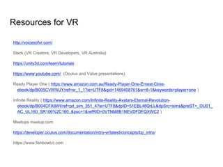 Resources for VR
http://voicesofvr.com/
Slack (VR Creators, VR Developers, VR Australia)
https://unity3d.com/learn/tutorials
https://www.youtube.com/ (Oculus and Valve presentations)
Ready Player One ( https://www.amazon.com.au/Ready-Player-One-Ernest-Cline-
ebook/dp/B005CVWWJY/ref=sr_1_1?ie=UTF8&qid=1469408761&sr=8-1&keywords=player+one )
Infinite Reality ( https://www.amazon.com/Infinite-Reality-Avatars-Eternal-Revolution-
ebook/dp/B004CFA9WI/ref=pd_sim_351_4?ie=UTF8&dpID=51EBL48QrLL&dpSrc=sims&preST=_OU01_
AC_UL160_SR106%2C160_&psc=1&refRID=0VTNM8B1NEVDFDFQXWC2 )
Meetups meetup.com
https://developer.oculus.com/documentation/intro-vr/latest/concepts/bp_intro/
https://www.fishbowlvr.com
 