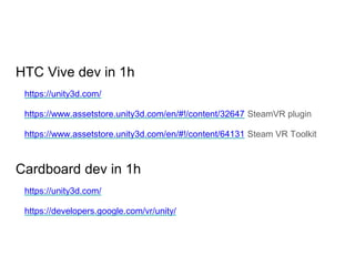 HTC Vive dev in 1h
https://unity3d.com/
https://www.assetstore.unity3d.com/en/#!/content/32647 SteamVR plugin
https://www.assetstore.unity3d.com/en/#!/content/64131 Steam VR Toolkit
Cardboard dev in 1h
https://unity3d.com/
https://developers.google.com/vr/unity/
 