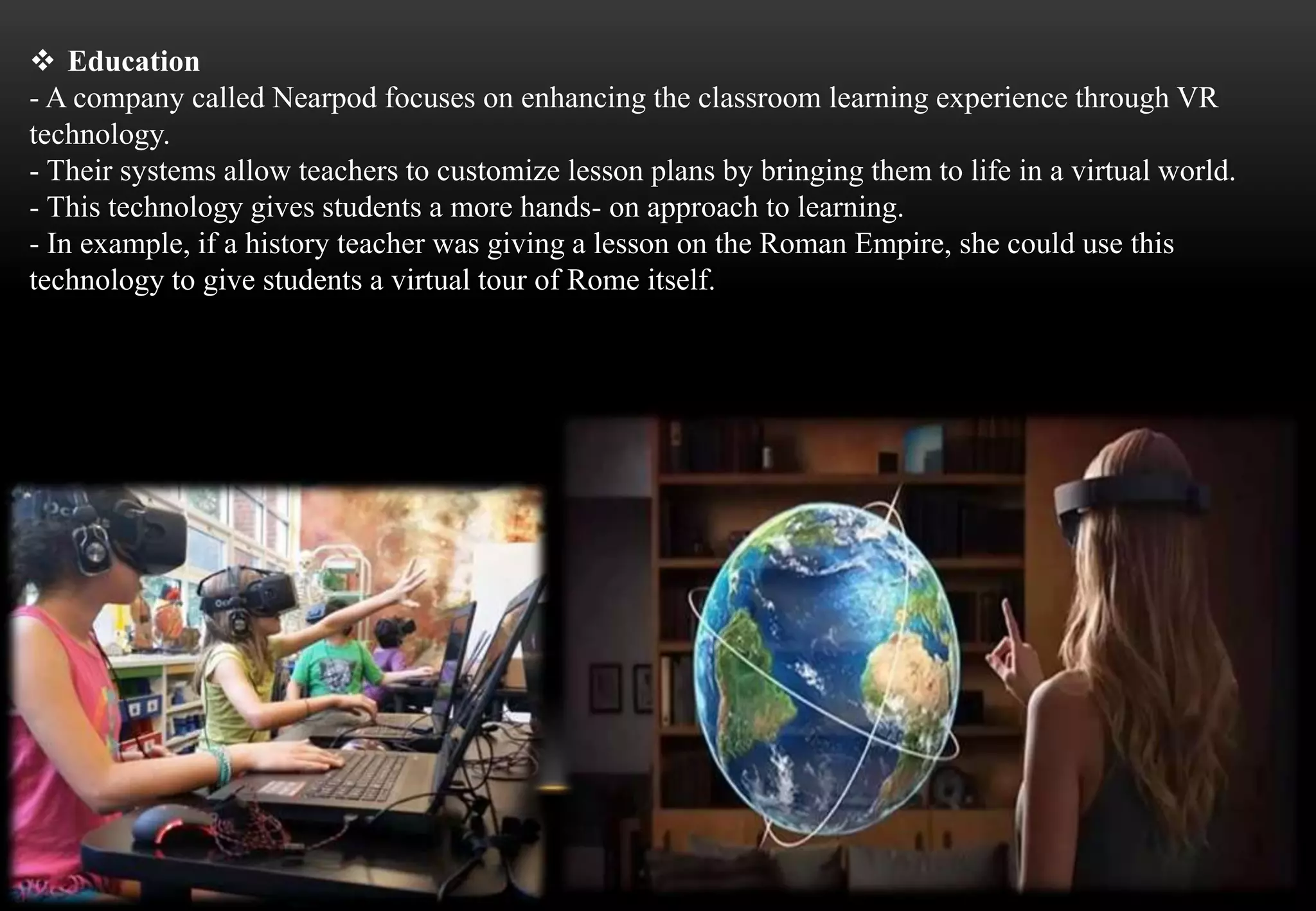  Education
- A company called Nearpod focuses on enhancing the classroom learning experience through VR
technology.
- Their systems allow teachers to customize lesson plans by bringing them to life in a virtual world.
- This technology gives students a more hands- on approach to learning.
- In example, if a history teacher was giving a lesson on the Roman Empire, she could use this
technology to give students a virtual tour of Rome itself.
 