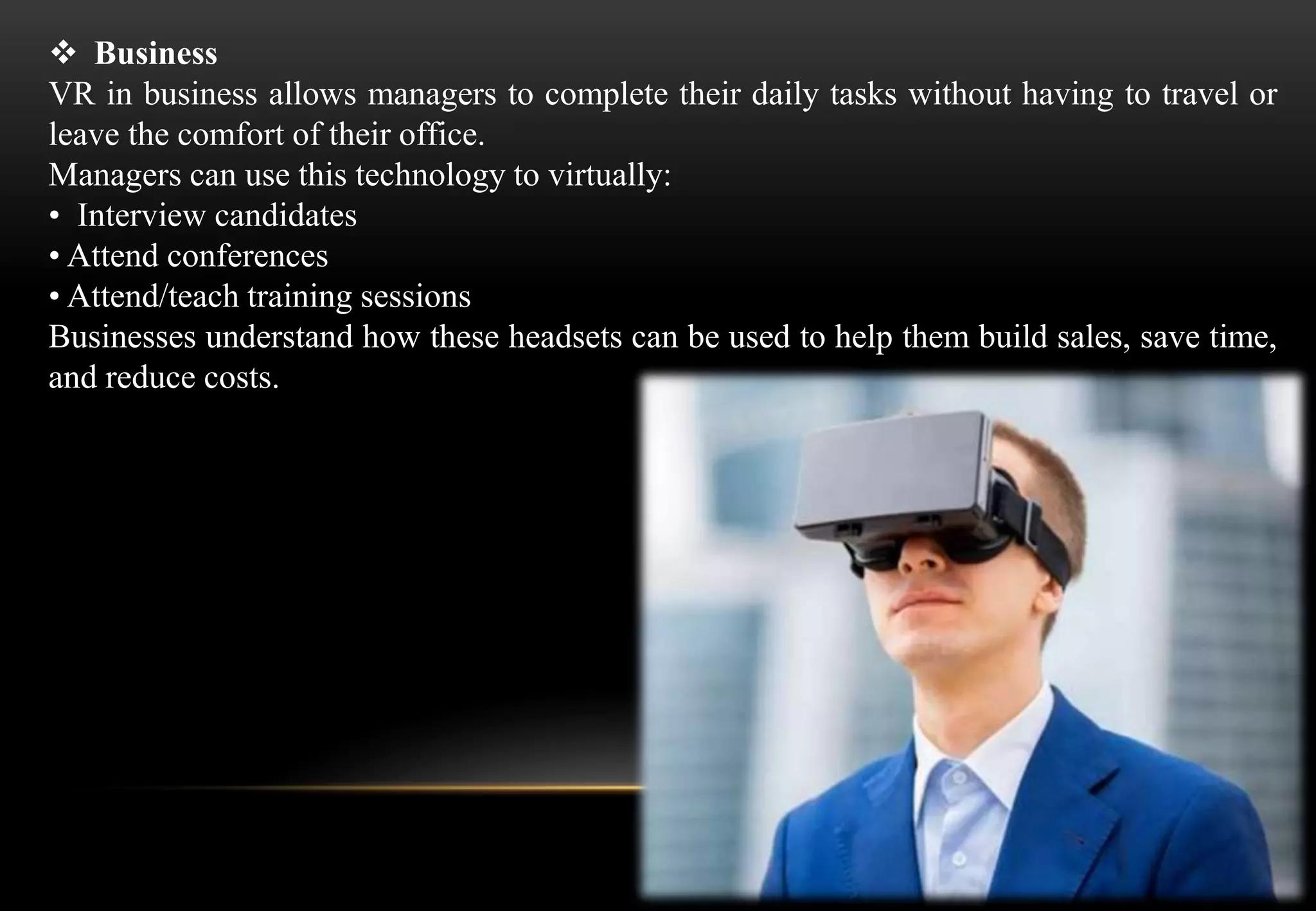  Business
VR in business allows managers to complete their daily tasks without having to travel or
leave the comfort of their office.
Managers can use this technology to virtually:
• Interview candidates
• Attend conferences
• Attend/teach training sessions
Businesses understand how these headsets can be used to help them build sales, save time,
and reduce costs.
 